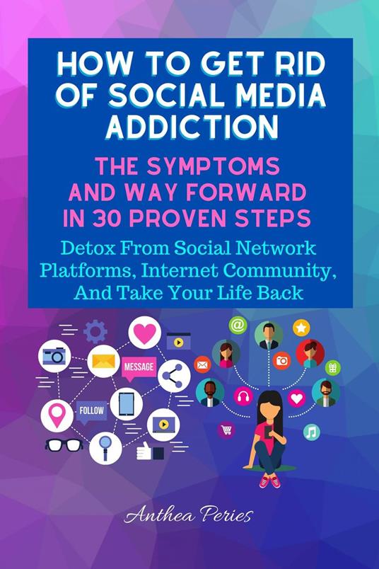 How To Get Rid Of Social Media Addiction: The Symptoms And Way Forward In 30 Proven Steps: Detox From Social Network Platforms, Internet Community, And Take Your Life Back