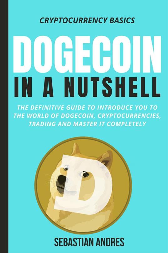 Dogecoin in a Nutshell: The Definitive Guide to Introduce You to the World of Dogecoin, Cryptocurrencies, Trading and Master It Completely