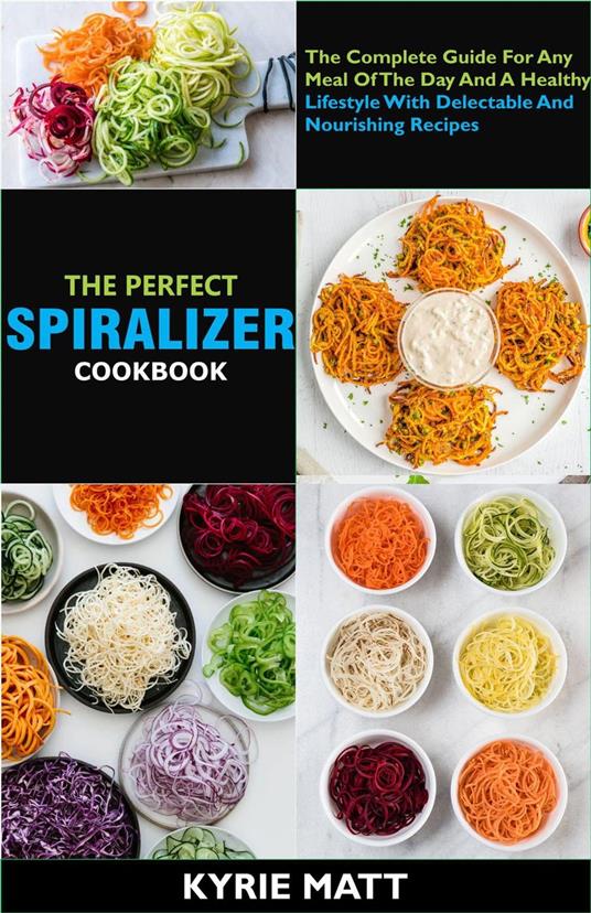 The Perfect Spiralizer Cookbook; The Complete Guide For Any Meal Of The Day And A Healthy Lifestyle With Delectable And Nourishing Recipes