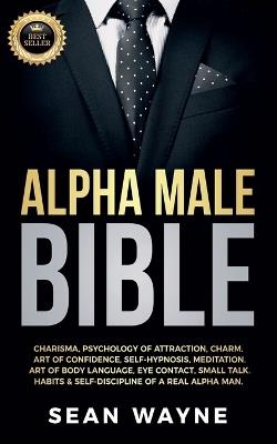 Alpha Male Bible: Charisma, Psychology of Attraction, Charm. Art of Confidence, Self-Hypnosis, Meditation. Art of Body Language, Eye Contact, Small Talk. Habits & Self-Discipline of a Real Alpha Man. - Sean Wayne - cover