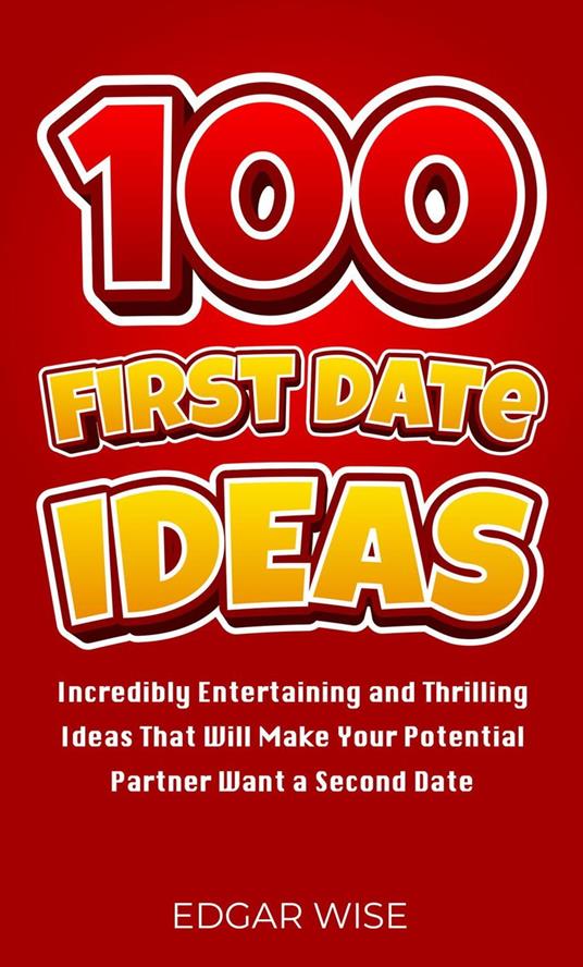 100 First Date Ideas: Incredibly Entertaining and Thrilling Ideas That Will Make Your Potential Partner Want a Second Date