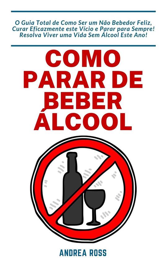 Como Parar de Beber Álcool: O Guia Total de Como Ser um Não Bebedor Feliz, Curar Eficazmente este Vício e Parar para Sempre! Resolva Viver uma Vida Sem Álcool Este Ano!