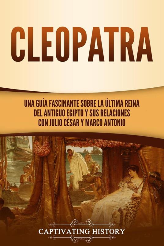 Cleopatra: Una guía fascinante sobre la última reina del antiguo Egipto y sus relaciones con Julio César y Marco Antonio