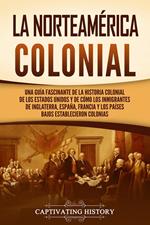 La Norteamérica colonial: Una guía fascinante de la historia colonial de los Estados Unidos y de cómo los inmigrantes de Inglaterra, España, Francia y los Países Bajos establecieron colonias