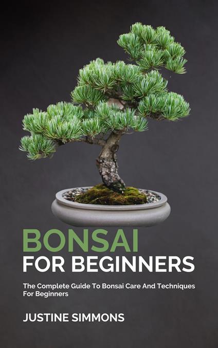 Bonsai For Beginners - The Complete Guide To Bonsai Care And Techniques For Beginners