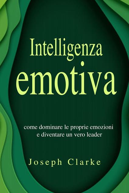 Intelligenza Emotiva: 7 Strategie per padroneggiarla in maniera semplice ed efficace e per migliorare la tua vita di relazione una volta per tutte - Joseph Clarke - ebook