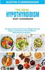 The Ideal Hypothyroidism Diet Cookbook; The Superb Diet Guide To Lose Weight, Reverse Fatigue And Reinstate Thyroid Balance With Nutritious Recipes