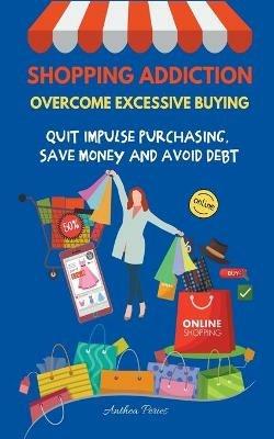 Shopping Addiction: Overcome Excessive Buying. Quit Impulse Purchasing, Save Money And Avoid Debt - Anthea Peries - cover