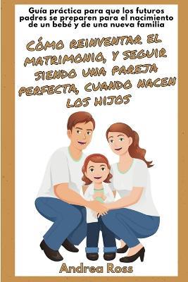 Guía práctica para que los futuros padres se preparen para el nacimiento de un bebé y de una nueva familia: Seguir siendo un matrimonio y una pareja perfecta cuando nacen los hijos! - Andrea Ross - cover