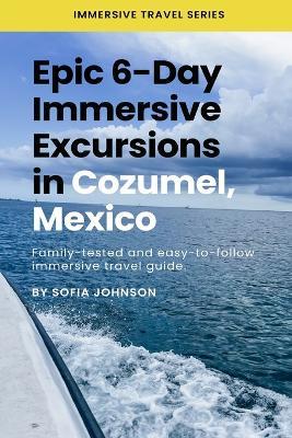 Epic 6-Day Immersive Excursions in Cozumel, Mexico: Family-tested and easy-to-follow immersive travel guide - Sofia Johnson - cover