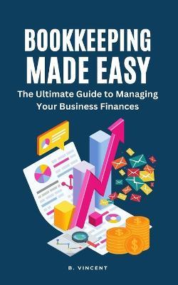 Bookkeeping Made Easy: The Ultimate Guide to Managing Your Business Finances - B Vincent - cover