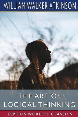 The Art of Logical Thinking (Esprios Classics): or, The Laws of Reasoning - William Walker Atkinson - cover