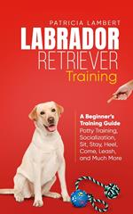 Labrador Retriever Training: A Beginner’s Training Guide - Potty Training, Socialization, Sit, Stay, Heel, Come, Leash, and Much More