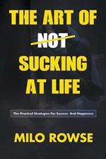 The Art Of Not Sucking At Life: Practical Strategies For Success & Happiness