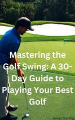 Mastering the Golf Swing: A 30-Day Guide to Playing Your Best Golf