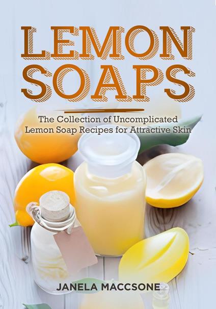 Lemon Soaps, The Collection of Uncomplicated Lemon Soap Recipes for Attractive Skin
