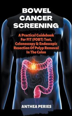 Bowel Cancer Screening: A Practical Guidebook For FIT (FOBT) Test, Colonoscopy & Endoscopic Resection Of Polyp Removal In The Colon - Anthea Peries - cover