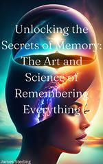Unlocking the Secrets of Memory: The Art and Science of Remembering Everything