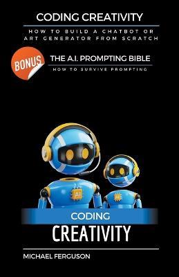 Coding Creativity - How to Build A Chatbot or Art Generator from Scratch with Bonus: The Ai Prompting Bible - Michael Ferguson - cover
