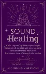 Sound Healing: A Mini Beginner’s Guide to Supercharged Frequencies & Elevated Well-Being via Sonic Vibrational Therapy, Meditation, & a Treasure Trove of Energetic Discoveries