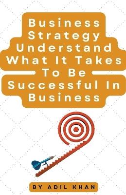 Business Strategy Understand What It Takes To Be Successful In Business - Adil Khan - cover