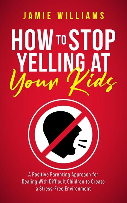 How to Stop Yelling at Your Kids: A Positive Parenting Approach for Dealing with Difficult Children to Create a Stress-Free Environment