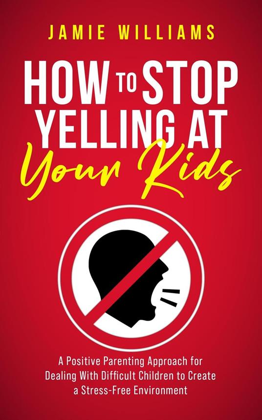 How to Stop Yelling at Your Kids: A Positive Parenting Approach for Dealing with Difficult Children to Create a Stress-Free Environment