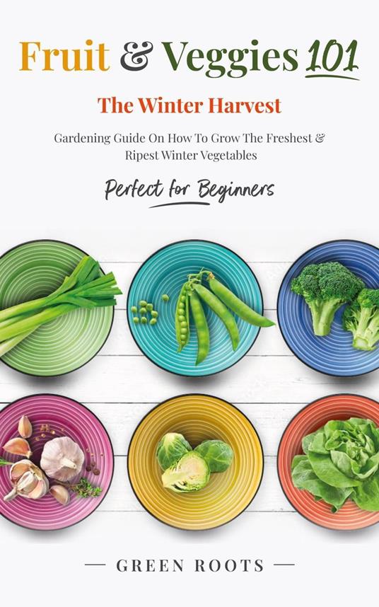 Fruit & Veggies 101 - The Winter Harvest : Gardening Guide on How to Grow the Freshest & Ripest Winter Vegetables (Perfect for Beginners)
