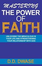 Mastering The Power Of Faith: Unlocking The Miraculous In Your Life And Strengthening Your Relationship With God