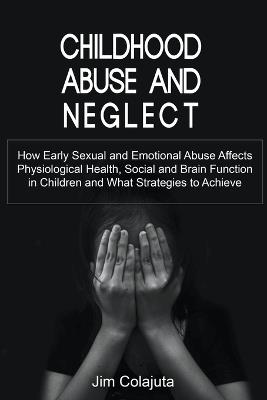Childhood Abuse and Neglect How Early Sexual and Emotional Abuse Affects Physiological Health, Social and Brain Function in Children and What Strategies to Achieve - Jim Colajuta - cover