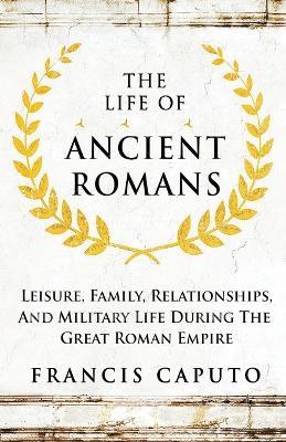The Life of Ancient Romans Leisure, Family, Relationships, And Military Life During The Great Roman Empire - Francis Caputo - cover
