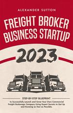 Freight Broker Business Startup 2023: Step-by-Step Blueprint to Successfully Launch and Grow Your Own Commercial Freight Brokerage Company Using Expert Secrets to Get Up and Running