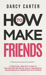 How to Make Friends: A Practical, Realistic Guide To Building Better Social Skills, Meaningful Relationships & Connecting With People