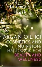 Argan Oil 101 Cosmetics and Nutrition: Handbook for Beauty and Wellness