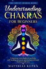 Understanding Chakras for Beginners – the Great Chakra Book: Using Your Own Chakra to Activate Self-Healing, Promote Spiritual Growth and Increase Self-Love