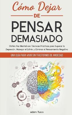 Como Dejar de Pensar Demasiado: Una Guia para Vivir sin Trastornos de Ansiedad. Obten Paz Mental con Tecnicas Practicas para Superar la Depresion, Manejar el Estres y Eliminar el Pensamiento Negativo - Adam Tusco - cover