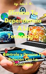 Elimina Tu Dependencia A La Tecnología: Controla y Domina Tu Relación Con La Tecnología