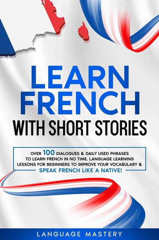 Learn French with Short Stories: Over 100 Dialogues & Daily Used Phrases to Learn French in no Time. Language Learning Lessons for Beginners to Improve Your Vocabulary & Speak French Like a Native!