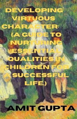 Developing Virtuous Character: A Guide to Nurturing Essential Qualities in Children for a Successful Life. - Amit Gupta - cover