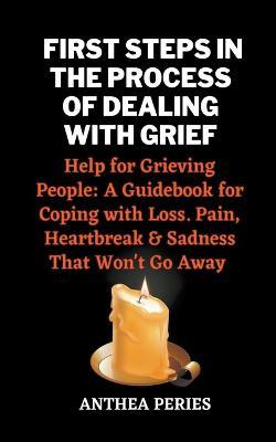 First Steps In The Process Of Dealing With Grief: Help for Grieving People: A Guidebook for Coping with Loss. Pain, Heartbreak and Sadness That Won't Go Away - Anthea Peries - cover