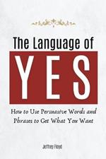 The Language of Yes: How to Use Persuasive Words and Phrases to Get What You Want