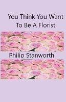 You Think You Want To Be A Florist Part one - Philip Stanworth - cover