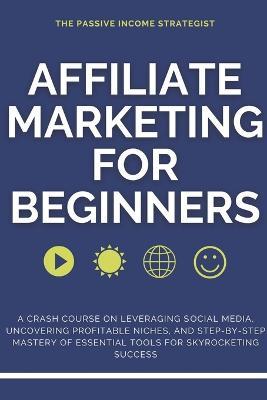Affiliate Marketing for Beginners: A Crash Course on Leveraging Social Media, Uncovering Profitable Niches, and Step-by-Step Mastery of Essential Tools for Skyrocketing Success - The Passive Income Strategist - cover