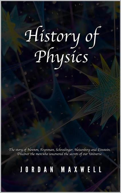 History of Physics: The Story of Newton, Feynman, Schrodinger, Heisenberg and Einstein. Discover the Men Who Uncovered the Secrets of Our Universe.