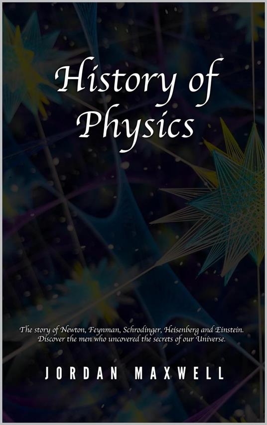 History of Physics: The Story of Newton, Feynman, Schrodinger, Heisenberg and Einstein. Discover the Men Who Uncovered the Secrets of Our Universe.