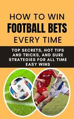 How to Win Football Bets Every Time: Top Secrets, Hot Tips and Tricks, And Sure Strategies For All Time Easy Wins