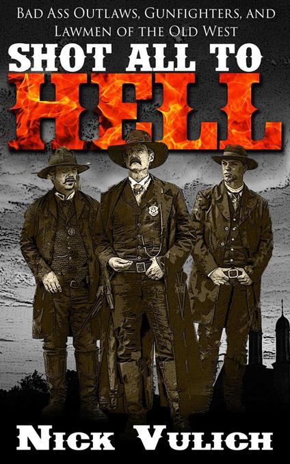 Shot All to Hell: Bad Ass Outlaws, Gunfighters, and Lawmen of the Old West