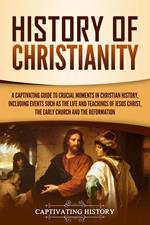 History of Christianity: A Captivating Guide to Crucial Moments in Christian History, Including Events Such as the Life and Teachings of Jesus Christ, the Early Church, and the Reformation