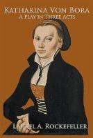 Katharina von Bora: A Play in Three Acts - Laurel A Rockefeller - cover