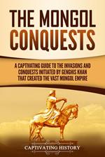 The Mongol Conquests: A Captivating Guide to the Invasions and Conquests Initiated by Genghis Khan That Created the Vast Mongol Empire